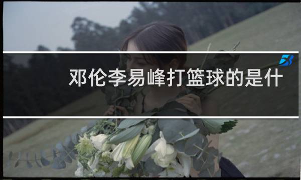 邓伦李易峰打篮球的是什么节目图片