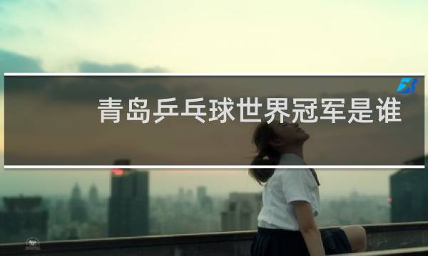 青岛乒乓球世界冠军是谁图片