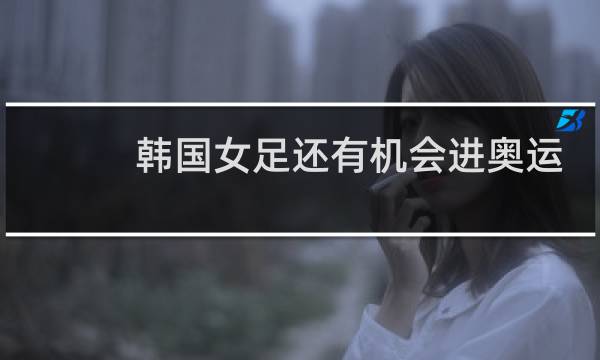 韩国女足还有机会进奥运吗图片