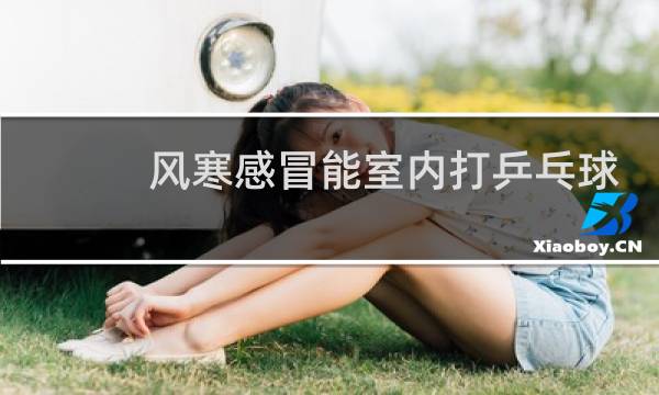 风寒感冒能室内打乒乓球吗图片