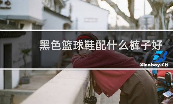 黑色篮球鞋配什么裤子好看男图片