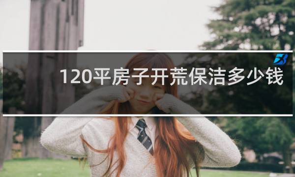120平房子开荒保洁多少钱 - 新手怎么学做家政保洁