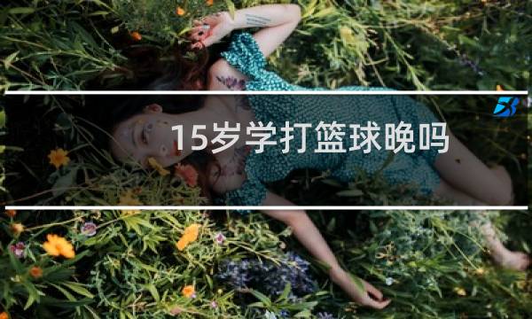 15岁学打篮球晚吗图片