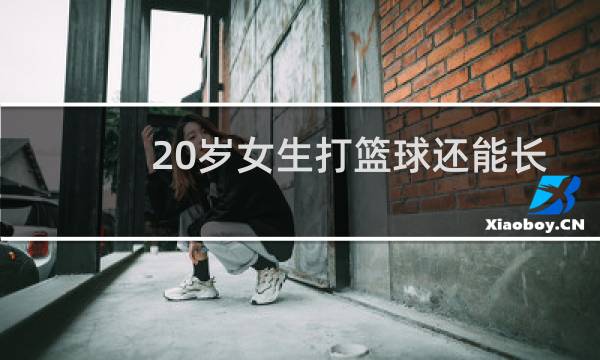 20岁女生打篮球还能长高吗图片