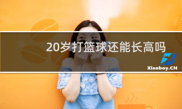 20岁打篮球还能长高吗图片