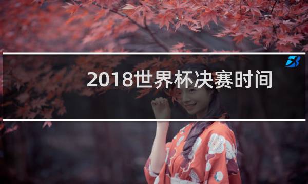 2018世界杯决赛时间是哪一天图片