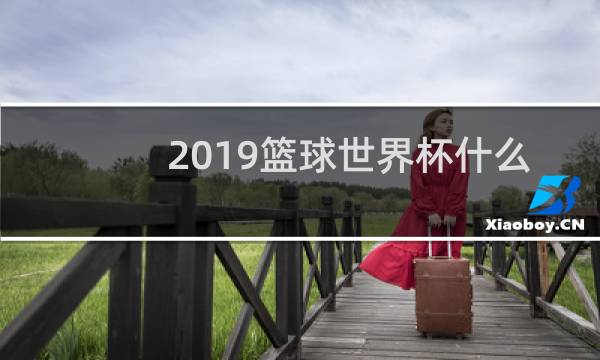 2019篮球世界杯什么时候开始比赛图片