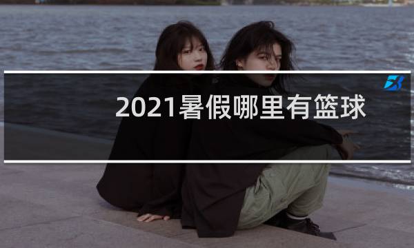 2021暑假哪里有篮球比赛看图片