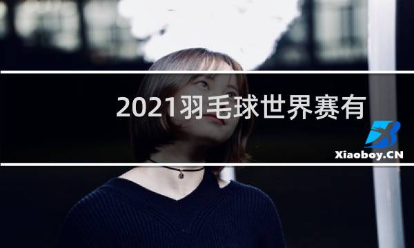 2021羽毛球世界赛有哪些图片
