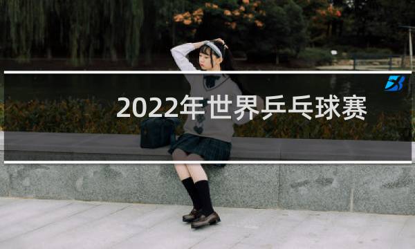 2022年世界乒乓球赛几月图片