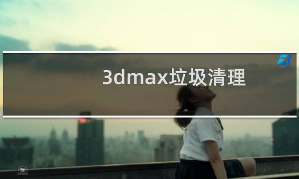 3dmax垃圾清理 - 3dmax清理垃圾命令