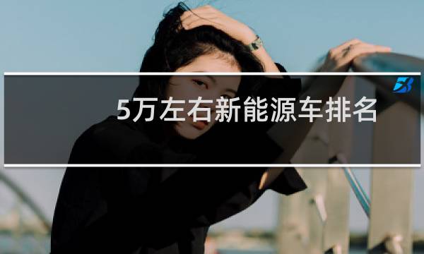 5万左右新能源车排名(5万到6万的新能源汽车排行榜)