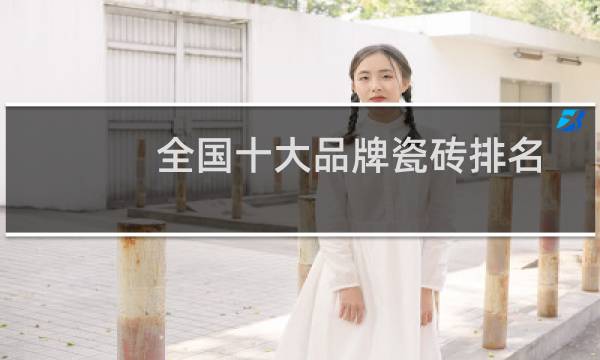 全国十大品牌瓷砖排名(全国一线品牌瓷砖排名)