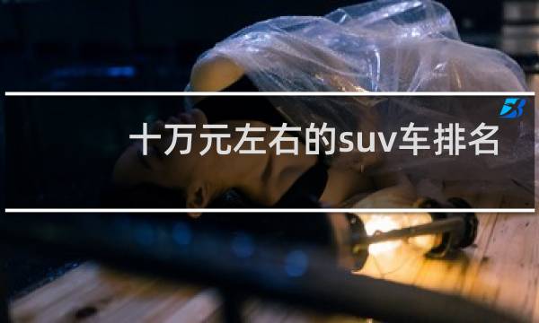 十万元左右的suv车排名(8到10万左右的二手车排行榜)