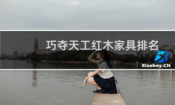 巧夺天工红木家具排名(巧夺天工红木家具价格高吗)