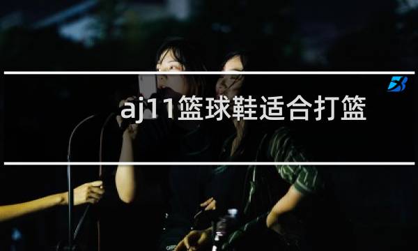 aj11篮球鞋适合打篮球吗图片