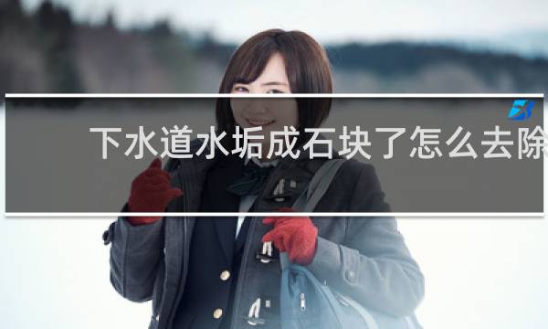 下水道水垢成石块了怎么去除 - 下水道白色的硬物怎么形成的