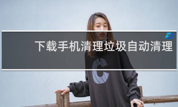 下载手机清理垃圾自动清理 - 下载一个手机自动清垃圾