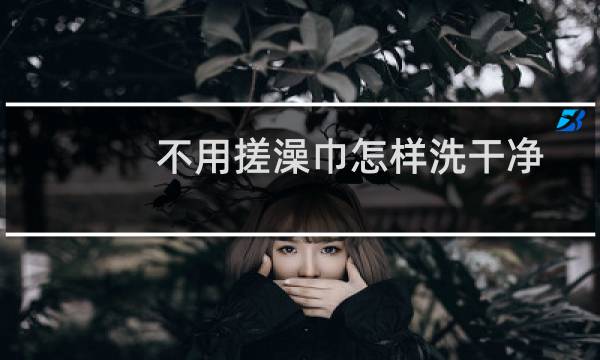 不用搓澡巾怎样洗干净 - 人到底需不需要搓澡