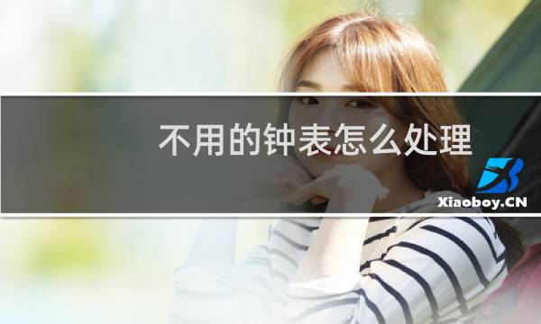 不用的钟表怎么处理 - 换下来的钟表怎么处理