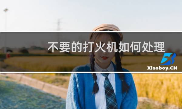 不要的打火机如何处理 - 打火机怎样处理最安全