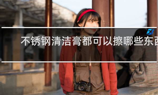 不锈钢清洁膏都可以擦哪些东西 - 不锈钢清洁膏安全吗