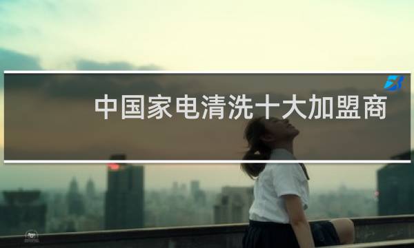 中国家电清洗十大加盟商 - 家电清洗品牌加盟排行榜