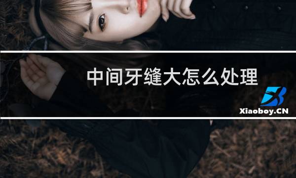 中间牙缝大怎么处理 - 中间两个牙缝大怎么办