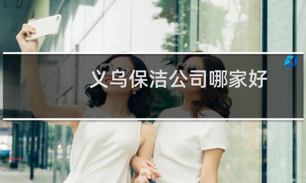 义乌保洁公司哪家好 - 义乌市内保洁公司有哪些
