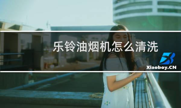 乐铃油烟机怎么清洗 - 乐铃油烟机清洗视频