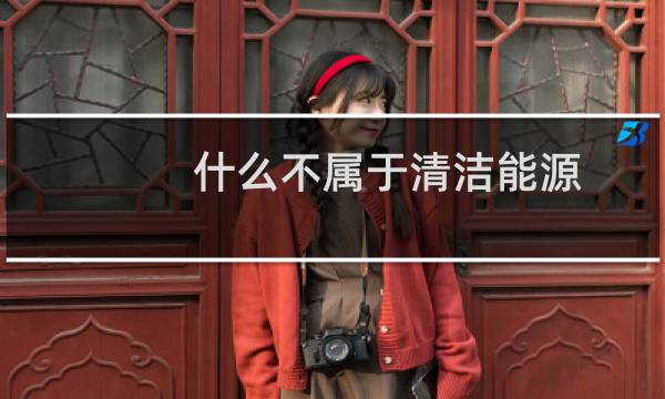 什么不属于清洁能源 - 以下不属于清洁能源的是什么