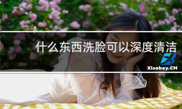 什么东西洗脸可以深度清洁 - 深度洗脸怎么洗