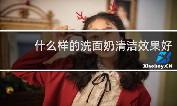 什么样的洗面奶清洁效果好 - 哪种洗面奶清洁效果最好