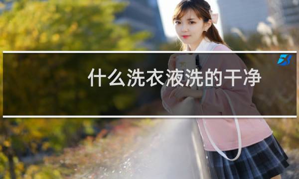 什么洗衣液洗的干净 - 什么洗衣液洗得干净又好闻