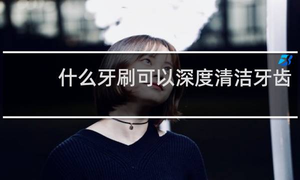 什么牙刷可以深度清洁牙齿 - 医生为什么建议不用电动牙刷