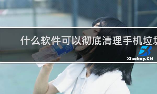 什么软件可以彻底清理手机垃圾 - 安卓手机怎么删除没用的文件
