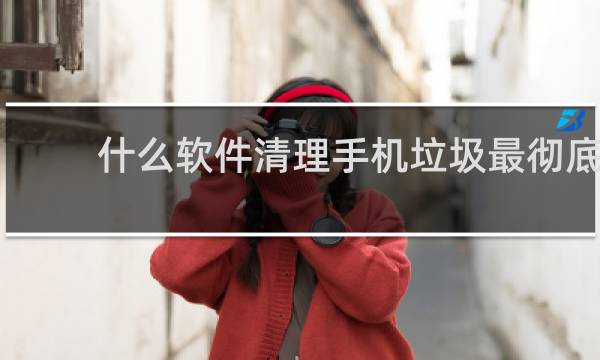 什么软件清理手机垃圾最彻底 - 删除清理手机垃圾软件
