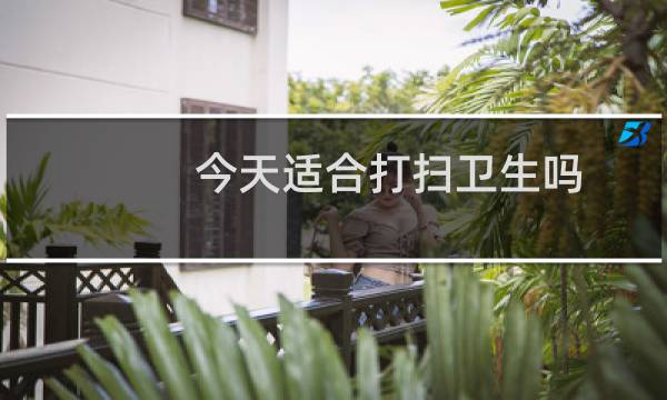 今天适合打扫卫生吗 - 2021年8月适合大扫除吉日