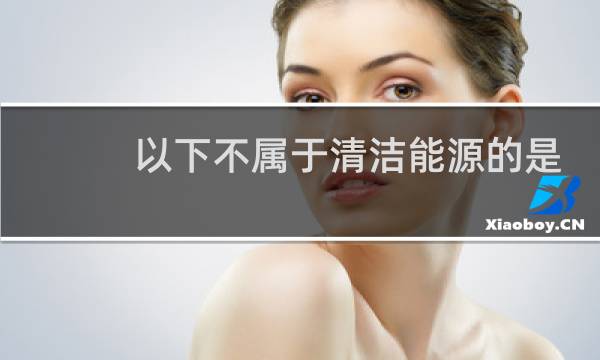以下不属于清洁能源的是 - 下列哪项不属于清洁能源