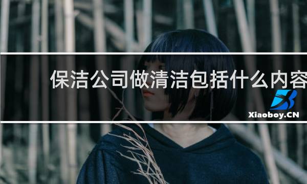 保洁公司做清洁包括什么内容 - 公司保洁阿姨工作内容