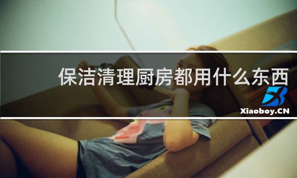 保洁清理厨房都用什么东西 - 清理厨房污渍用什么产品