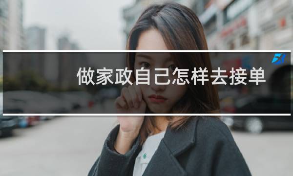 做家政自己怎样去接单 - 家政销售好开单吗