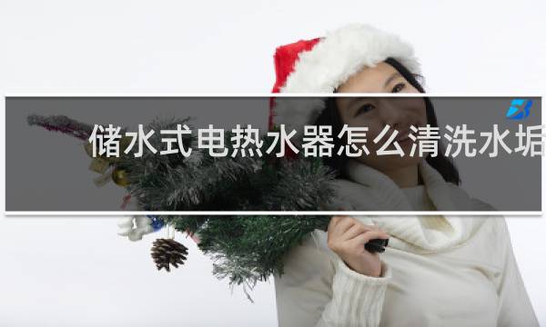 储水式电热水器怎么清洗水垢 - 如何清洗储水式电热水器