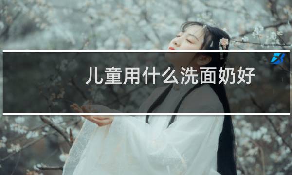 儿童用什么洗面奶好 - 儿童适合哪种洗面奶