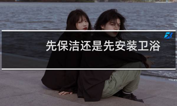 先保洁还是先安装卫浴 - 开荒保洁前安马桶吗