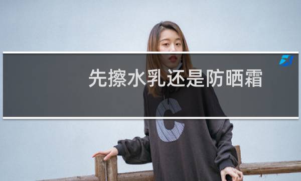 先擦水乳还是防晒霜 - 水乳精华面霜防晒使用顺序