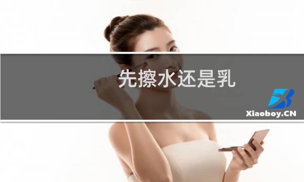 先擦水还是乳 - 正确的护肤品使用顺序
