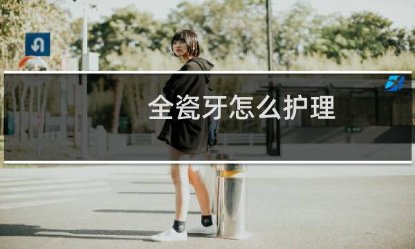 全瓷牙怎么护理 - 全瓷牙如何保护里面的真牙