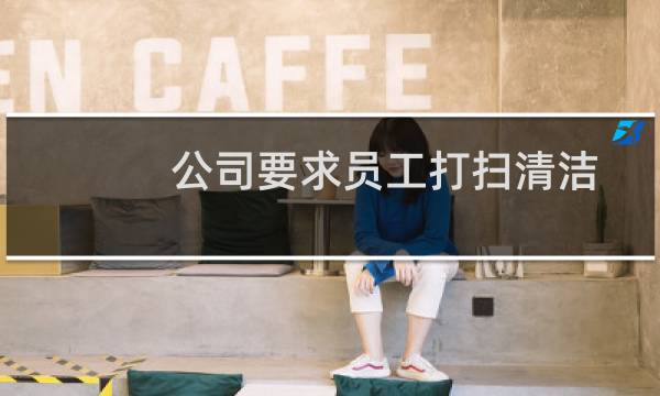 公司要求员工打扫清洁 - 公司员工有义务打扫卫生吗
