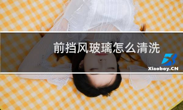 前挡风玻璃怎么清洗 - 汽车内前挡风玻璃怎么清洗